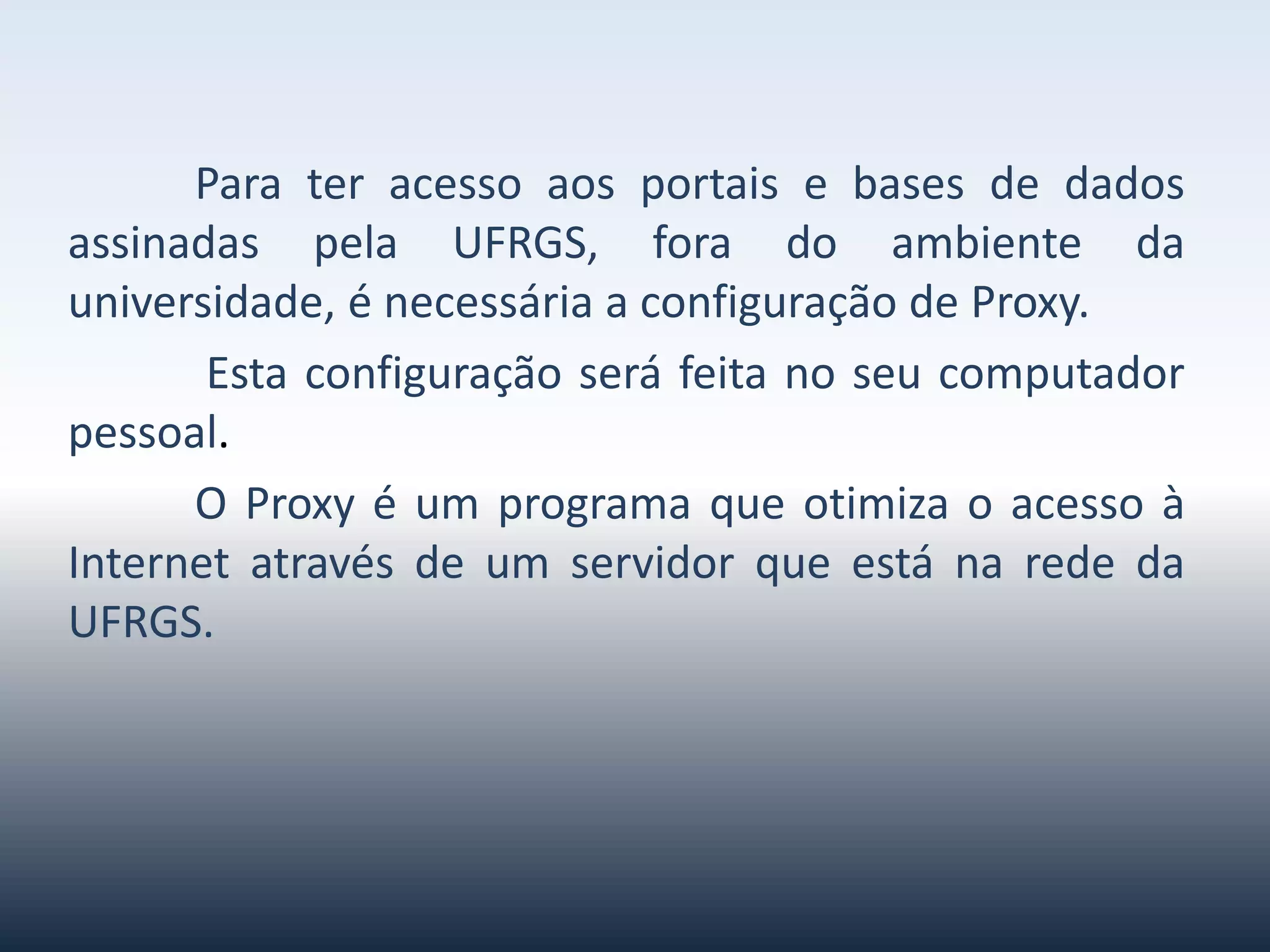 Parateracessoaosportaisebasesdedadosassinadaspela
UFRGS,foradoambientedauniversidade,énecessáriaa
configuraçãodeProxy.
Estaconfiguraçãoseráfeitanoseucomputadorpessoal.O Proxy é
um programa queotimizaoacessoàInternetatravés deum
servidorqueestánarededaUFRGS.
 