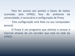 Parateracessoaosportaisebasesdedadosassinadaspela
UFRGS,foradoambientedauniversidade,énecessáriaa
configuraçãodeProxy.
Estaconfiguraçãoseráfeitanoseucomputadorpessoal.O Proxy é
um programa queotimizaoacessoàInternetatravés deum
servidorqueestánarededaUFRGS.
 
