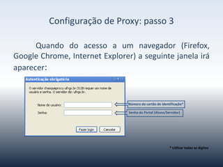 ConfiguraçãodeProxy-passo3
Quandovocêacessarumnavegador(Firefox,GoogleChrome,Internet
Explorer)
aseguintejanelairáaparecer:
Númerodocartãodeidentificação*
SenhadoPortal(Aluno/Servidor)
*Utilizartodososdígitos
 