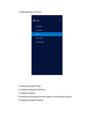 4- Seguidamente en “Proxy”.
5- Activar el servidor Proxy.
6- Teclear la dirección del Proxy.
7- Colocar el Puerto.
8- Insertar las direcciones en las cuales no se accionará el proxy.
9- Presionar el botón Guardar.
 