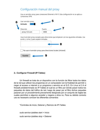 2.- Configurar Firewall (IP-Tables)
Un firewall se trata de un dispositivo con la función de filtrar todos los datos
de la red que utilicen los programas en un computador con la finalidad de permitir o
negar el acceso a internet a un programa o servicio en el S.O. En Linux el 2.4 el
firewall predeterminado es IP-Tables el cual es un filtro por donde pasan todos los
paquetes de datos del tráfico de red, luego de pasar por el filtro dichos paquetes
pasaran por un procedimiento previamente designado por un conjunto de reglas las
cuales permitían a algunos acceder y negara a otros no. Para su debido correcto
uso es necesario conocer los diferentes comandos:
*Controles de Inicio, Detener y Reinicio de IP-Tables:
sudo service iptables start = Inicio
sudo service iptables stop = Detener
 