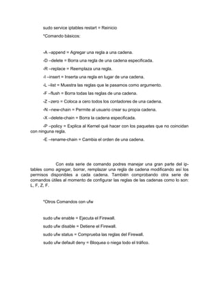 sudo service iptables restart = Reinicio
*Comando básicos:
-A –append = Agregar una regla a una cadena.
-D –delete = Borra una regla de una cadena especificada.
-R –replace = Reemplaza una regla.
-I –insert = Inserta una regla en lugar de una cadena.
-L –list = Muestra las reglas que le pasamos como argumento.
-F –flush = Borra todas las reglas de una cadena.
-Z –zero = Coloca a cero todos los contadores de una cadena.
-N –new-chain = Permite al usuario crear su propia cadena.
-X –delete-chain = Borra la cadena especificada.
-P –policy = Explica al Kernel qué hacer con los paquetes que no coincidan
con ninguna regla.
-E –rename-chain = Cambia el orden de una cadena.
Con esta serie de comando podres manejar una gran parte del ip-
tables como agregar, borrar, remplazar una regla de cadena modificando así los
permisos disponibles a cada cadena. También comprobando otra serie de
comandos útiles al momento de configurar las reglas de las cadenas como lo son:
L, F, Z, F.
*Otros Comandos con ufw
sudo ufw enable = Ejecuta el Firewall.
sudo ufw disable = Detiene el Firewall.
sudo ufw status = Comprueba las reglas del Firewall.
sudo ufw default deny = Bloquea o niega todo el tráfico.
 