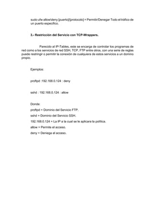 sudo ufw allowdeny [puerto]/[protocolo] = Permitir/Denegar Todo el tráfico de
un puerto especifico.
3.- Restricción del Servicio con TCP-Wrappers.
Parecido al IP-Tables, este se encarga de controlar los programas de
red como a los servicios de red SSH, TCP, FTP entre otros, con una serie de reglas
puede restringir o permitir la conexión de cualquiera de estos servicios a un domino
propio.
Ejemplos:
proftpd :192.168.0.124 : deny
sshd : 192.168.0.124 : allow
Donde:
proftpd = Dominio del Servicio FTP.
sshd = Dominio del Servicio SSH.
192.168.0.124 = La IP a la cual se le aplicara la política.
allow = Permite el acceso.
deny = Deniega el acceso.
 