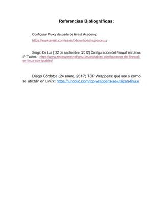 Referencias Bibliográficas:
Configurar Proxy de parte de Avast Academy:
https://www.avast.com/es-es/c-how-to-set-up-a-proxy
Sergio De Luz ( 22 de septiembre, 2012) Configuracion del Firewall en Linux
IP-Tables: https://www.redeszone.net/gnu-linux/iptables-configuracion-del-firewall-
en-linux-con-iptables/
Diego Córdoba (24 enero, 2017) TCP Wrappers: qué son y cómo
se utilizan en Linux: https://juncotic.com/tcp-wrappers-se-utilizan-linux/
 