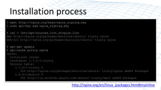 Installation process
$ wget http://nginx.org/keys/nginx_signing.key
$ sudo apt-key add nginx_signing.key
# cat > /etc/apt/sources.list.d/nginx.list
deb http://nginx.org/packages/mainline/ubuntu/ trusty nginx
deb-src http://nginx.org/packages/mainline/ubuntu/ trusty nginx
# apt-get update
# apt-cache policy nginx
nginx:
Installed: (none)
Candidate: 1.7.0-1~trusty
Version table:
1.7.0-1~trusty 0
500 http://nginx.org/packages/mainline/ubuntu/ trusty/nginx amd64 Packages
1.4.6-1ubuntu3 0
500 http://us.archive.ubuntu.com/ubuntu/ trusty/main amd64 Packages
http://nginx.org/en/linux_packages.html#mainline
 