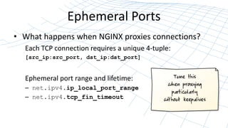 Ephemeral Ports
• What happens when NGINX proxies connections?
Each TCP connection requires a unique 4-tuple:
[src_ip:src_port, dst_ip:dst_port]
Ephemeral port range and lifetime:
– net.ipv4.ip_local_port_range
– net.ipv4.tcp_fin_timeout
 