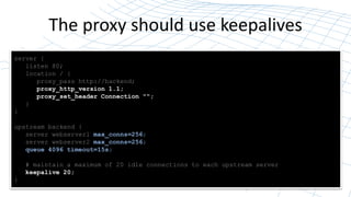 The proxy should use keepalives
Close TCP Connection
(two-way handshake)
Open TCP Connection
(three-way handshake)
Write HTTP request Read HTTP response
Wait
(timeout)
NGINX or server
closes the
connection
NGINX re-uses connection for another request
server {
listen 80;
location / {
proxy_pass http://backend;
proxy_http_version 1.1;
proxy_set_header Connection "";
}
}
upstream backend {
server webserver1 max_conns=256;
server webserver2 max_conns=256;
queue 4096 timeout=15s;
# maintain a maximum of 20 idle connections to each upstream server
keepalive 20;
}
 
