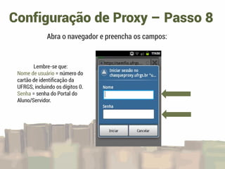Configuração de Proxy – Passo 8
Abra o navegador e preencha os campos:
Lembre-se que:
Nome de usuário = número do
cartão de identificação da
UFRGS, incluindo os dígitos 0.
Senha = senha do Portal do
Aluno/Servidor.
 