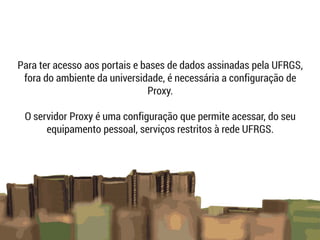 Para ter acesso aos portais e bases de dados assinadas pela UFRGS,
fora do ambiente da universidade, é necessária a configuração de
Proxy.
O servidor Proxy é uma configuração que permite acessar, do seu
equipamento pessoal, serviços restritos à rede UFRGS.
 