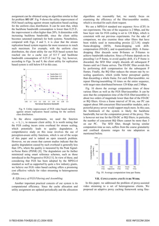 assignment can be obtained using an algorithm similar to that                                           algorithms are reasonably fast, we mainly focus on
  for problem MU-SV. Fig. 9 shows the utility improvement of                                              examining the efficiency of the filter/assembler module,
  FGS based caching against stream replication based caching                                              which is invoked for each client request.
  for the uniform class distribution. It can be seen that, when                                              We use a MPEG-4 standard test sequence News (CIF) in
  the backbone bandwidth consumption is lower than 0.25 B ,    ˆ
                                                                                                          our experiments. The rate of the sequence is 2 Mbps, and the
  the improvement is often higher than 20%. It diminishes with                                            base layer rate for FGS coding is set to 128 Kbps, which is
  increasing backbone bandwidth, since the client utility                                                 consistent with our previous experiments. For the sake of
  becomes saturated (optimal) for both systems. Nonetheless,                                              comparison, we also examine three other filters that have
  compared with Figs. 4 and 5, it is clear that the stream                                                been widely used in transcoding proxies [2,7,18]: simple
  replication based system requires far more resources to reach                                           frame-dropping (SFD), frame-dropping with drift-
  such maximum. For example, with the uniform class                                                       compensation (FD-DC), and re-quantization (RQ). A frame-
  distribution, the client utility for our FGS based system has                                           dropping filter discards some B-frames or P-frames to
                                                ˆ
  reached one for a cache size of 0.5 V and backbone                                                      achieve bandwidth reduction. Since a P-frame depends on its
                                       ˆ
  bandwidth consumption of 0.25 B (see Fig. 5a); however,                                                 preceding I or P frame, to avoid quality drift, if a P frame is
  according to Figs. 5a and 9, the client utility for replication                                         discarded, the SFD filter simply discards all subsequent P
  based system is still below 0.9 in this case.                                                           frames until an I frame arrives. The FD-DC filter avoids this
                                      50                                                                  by performing drift compensation for the subsequent P
                                                                                                          frames. Finally, the RQ filter reduces the stream rate by re-
                                                                              Cache Size = 0.1
                                      40                                                                  scaling quantizers, which yields better perceptual quality
          Utility Improvement (%) '




                                                                              Cache Size = 0.3
                                                                              Cache Size = 0.5            than discarding a whole frame. For each filter/assembler, we
                                      30                                                                  repeat filtering/assembling 10 times on the entire sequence,
                                                                                                          with target rates distributed between 128 Kbps and 2 Mbps.
                                      20
                                                                                                             Fig. 10 shows the average computation times of these
                                                                                                          various filters as well as the FGS filter/assembler. It can be
                                      10
                                                                                                          seen that the computation time of the FGS filter/assembler is
                                      0
                                                                                                          about two orders of magnitude lower than that of the FD-DC
                                       0.05   0.1   0.15   0.2   0.25   0.3     0.35   0.4   0.45   0.5   or RQ filters. Given a frame interval of 30 ms, our PC can
                                                     Normalized Backbone Bandwidth
                                                                                                          support about 300 concurrent filter/assembler modules, and a
         Fig. 9. Utility improvement of FGS video based caching                                           powerful proxy server would support much more. In this case,
      against stream replication based caching for the uniform                                            the bottleneck of the system is likely the backbone
      class distribution.                                                                                 bandwidth, but not the computation power of the proxy. This
                                                                                                          is however not true for the FD-DC or RQ filters; in particular,
     In the above experiments, we used the function
                                                                                                          the number of concurrent RQ filters cannot be more than 3
   αi = bi / ci to measure client utility. It is worth noting that
                                                                                                          on our PC.        The SFD filter, though having similar
  the FGS coding incurs extra overhead for stream scaling,
                                                                                                          computation time as ours, suffers from the coarse granularity
  which potentially leads to quality degradation. A
                                                                                                          and confined dynamic ranges for rate adaptation as
  comprehensive study on this issue involves the use of
                                                                                                          mentioned before.
  perception-aware utility functions, which is out of the scope
  of this paper and is indeed an open research problem.                                                                           10000


  However, we are aware that current studies indicate that the
                                                                                                                Computation Time xx




  quality degradation caused by such overhead is generally less                                                                       1000


  than 10%, where the quality is measured by the Peak Signal-
                                                                                                                   ( µ s/ frame )




  to-Noise Ratio (PSNR) [8]. The degradation can be further                                                                            100

  minimized using smart reference schemes, such as those
  introduced in the Progressive FGS [11]. In view of these, and                                                                         10

  considering that FGS has been adopted by the MPEG-4
  standard as well as supported by quite a few industry giants,                                                                          1

  we believe our FGS video based caching offers a promising                                                                                  FGS
                                                                                                                                             Fil ter
                                                                                                                                                          FGS
                                                                                                                                                       Assembler
                                                                                                                                                                   SFD
                                                                                                                                                                   Fi lter
                                                                                                                                                                             FD-DC
                                                                                                                                                                             Fil ter
                                                                                                                                                                                        RQ
                                                                                                                                                                                       Filter
  cost effective vehicle for video streaming to heterogeneous
                                                                                                                                        Fig. 10. Average computation time per frame.
  clients.
  B. Efficiency of FGS Filtering and Assembling                                                                                       VII. CONCLUSIONS AND FUTURE WORK
     Another important practical concern of our system is its                                               In this paper, we addressed the problem of proxy-assisted
  computational efficiency. Since the cache allocation and                                                video streaming to a set of heterogeneous clients. We
  utility assignment are updated periodically and the allocation                                          proposed an adaptive proxy caching framework using fine-




0-7803-8356-7/04/$20.00 (C) 2004 IEEE                                                                                                                                         IEEE INFOCOM 2004
 