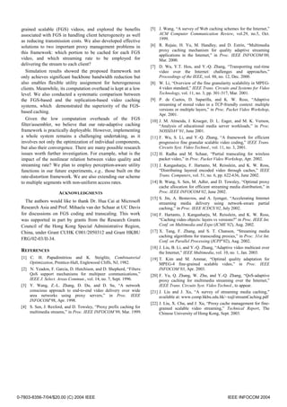 grained scalable (FGS) videos, and explored the benefits             [5] J. Wang, “A survey of Web caching schemes for the Internet,”
  associated with FGS in handling client heterogeneity as well              ACM Computer Communication Review, vol.29, no.5, Oct.
                                                                            1999.
  as reducing transmission costs. We also developed effective
  solutions to two important proxy management problems in              [6] R. Rejaie, H. Yu, M. Handley, and D. Estrin, “Multimedia
                                                                            proxy caching mechanism for quality adaptive streaming
  this framework: which portion to be cached for each FGS
                                                                            applications in the Internet,” in Proc. IEEE INFOCOM’00,
  video, and which streaming rate to be employed for                        Mar. 2000.
  delivering the stream to each client?                                [7] D. Wu, Y.T. Hou, and Y.-Q. Zhang, “Transporting real-time
     Simulation results showed the proposed framework not                   video over the Internet: challenges and approaches,”
  only achieves significant backbone bandwidth reduction but                Proceedings of the IEEE, vol. 88, no. 12, Dec. 2000.
  also enables flexible utility assignment for heterogeneous           [8] W. Li, “Overview of the fine granularity scalability in MPEG-
  clients. Meanwhile, its computation overhead is kept at a low             4 video standard,” IEEE Trans. Circuits and Systems for Video
  level. We also conducted a systematic comparison between                  Technology, vol. 11, no. 3, pp. 301-317, Mar. 2001.
  the FGS-based and the replication-based video caching                [9] P. de Cuetos, D. Saparilla, and K. W. Ross, “Adaptive
  systems, which demonstrated the superiority of the FGS-                   streaming of stored video in a TCP-friendly context: multiple
                                                                            versions or multiple layers,” in Proc. Packet Video Workshop,
  based caching.
                                                                            Apr. 2001.
     Given the low computation overheads of the FGS                    [10] J. M. Almeida, J. Krueger, D. L. Eager, and M. K. Vernon,
  filter/assembler, we believe that our rate-adaptive caching               “Analysis of educational media server workloads,” in Proc.
  framework is practically deployable. However, implementing                NOSSDAV’01, June 2001.
  a whole system remains a challenging undertaking, as it              [11] F. Wu, S. Li, and Y.-Q. Zhang, “A framework for efficient
  involves not only the optimization of individual components,              progressive fine granular scalable video coding,” IEEE Trans.
  but also their convergence. There are many possible research              Circuits Syst. Video Technol., vol. 11, no. 3, 2001.
  issues worth further investigation. For example, what is the         [12] H. Radha and M. Schaar, “Partial transcaling for wireless
  impact of the nonlinear relation between video quality and                packet video,” in Proc. Packet Video Workshop, Apr. 2002.
  streaming rate? We plan to employ perception-aware utility           [13] J. Kangasharju, F. Hartanto, M. Reisslein, and K. W. Ross,
  functions in our future experiments, e.g., those built on the             “Distributing layered encoded video through caches,” IEEE
  rate-distortion framework. We are also extending our scheme               Trans. Computers, vol. 51, no. 6, pp. 622-636, June 2002.
  to multiple segments with non-uniform access rates.                  [14] B. Wang, S. Sen, M. Adler, and D. Towsley, “Optimal proxy
                                                                            cache allocation for efficient streaming media distribution,” in
                      ACKNOWLEDGMENTS                                       Proc. IEEE INFOCOM’02, June 2002.
                                                                       [15] S. Jin, A. Bestavros, and A. Iyenger, “Accelerating Internet
    The authors would like to thank Dr. Hua Cai at Microsoft                streaming media delivery using network-aware partial
  Research Asia and Prof. Mihaela van der Schaar at UC Davis                caching,” in Proc. IEEE ICDCS’02, July 2002.
  for discussions on FGS coding and transcaling. This work             [16] F. Hartanto, J. Kangasharju, M. Reisslein, and K. W. Ross,
  was supported in part by grants from the Research Grants                  “Caching video objects: layers vs versions?” in Proc. IEEE Int.
  Council of the Hong Kong Special Administrative Region,                   Conf. on Multimedia and Expo (ICME’02), Aug. 2002.
  China, under Grant CUHK C001/2050312 and Grant HKBU                  [17] X. Tang, F. Zhang, and S. T. Chanson, “Streaming media
                                                                            caching algorithms for transcoding proxies,” in Proc. 31st Int.
  FRG/02-03/II-34.                                                          Conf. on Parallel Processing (ICPP’02), Aug. 2002.
                                                                       [18] J. Liu, B. Li, and Y.-Q. Zhang, “Adaptive video multicast over
  REFERENCES                                                                the Internet,” IEEE Multimedia, vol. 10, no. 1, Jan. 2003.
  [1] C. H. Papadimitriou and K. Steiglitz, Combinatorial              [19] T. Kim and M. Ammar, “Optimal quality adaptation for
      Optimization, Prentice-Hall, Englewood Cliffs, NJ, 1982.              MPEG-4 fine-grained scalable video,” in Proc. IEEE
  [2] N. Yeadon, F. Garcia, D. Hutchison, and D. Shepherd, “Filters:        INFOCOM’03, Apr. 2003.
      QoS support mechanisms for multipeer communications,”            [20] F. Yu, Q. Zhang, W. Zhu, and Y.-Q. Zhang, “QoS-adaptive
      IEEE J. Select. Areas Commun., vol. 14, no. 7, Sept. 1996.            proxy caching for multimedia streaming over the Internet,”
  [3] Y. Wang, Z.-L. Zhang, D. Du, and D. Su, “A network                    IEEE Trans. Circuits Syst. Video Technol., to appear.
      conscious approach to end-to-end video delivery over wide        [21] J. Liu and J. Xu, “A survey of streaming media caching,”
      area networks using proxy servers,” in Proc. IEEE                     available at: www.comp.hkbu.edu.hk/~xujl/streamCaching.pdf
      INFOCOM’98, Apr. 1998.
                                                                       [22] J. Liu, X. Chu, and J. Xu, “Proxy cache management for fine-
  [4] S. Sen, J. Rexford, and D. Towsley, “Proxy prefix caching for         grained scalable video streaming,” Technical Report, The
      multimedia streams,” in Proc. IEEE INFOCOM’99, Mar. 1999.             Chinese University of Hong Kong, Sept. 2003.




0-7803-8356-7/04/$20.00 (C) 2004 IEEE                                                                              IEEE INFOCOM 2004
 