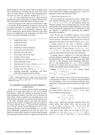 optimal length as well as the optimal rate for caching a video,       more the uncached portion to be fetched from the origin
  and to determine the streaming rate for each client of the            server (which incurs a higher transmission cost). As such, it is
  video. To ensure fairness, we let the video streaming rate to         important to find a trade-off between them.
  any client of class i be identical, denoted by bi , bi ≤ ci ,
                                                                        A. Minimizing Transmission Cost
  i = 1,2,..., M . For a multi-video case of N videos, the proxy
  manager also needs to determine an optimal resource (cache              We first consider the transmission cost for a single video
  space and backbone bandwidth) sharing among the videos.               with specified streaming rates for each class of clients, b1 ,
    The key parameters of this model are summarized in Table            b2 , …, bM , bi ≤ ci , i = 1,2,..., M . We attempt to answer the
                                                                        following question: Given a limited cache size H to the video,
  1. We assume all these parameters are known a priori and do
                                                                        which portion of the stream is cached (referred to as a caching
  not change drastically in a period. Moreover, for ease of
                                                                        scheme) such that the transmission cost is minimized? As said,
  exposition, we focus on the interactions among the origin
                                                                        this objective is equivalent to minimizing the backbone
  server, a single proxy, and the clients of the proxy. Our results,
                                                                        bandwidth consumption.
  however, are applicable to the multi-proxy case where each
  proxy serves a non-overlapping set of clients.                           Note that the rates for different positions of the cached
                                                                        portion can be different when using FGS videos. Denote the
              Length of the video, L = Lt + Ls                          rate for position l (measured in the elapsed time from the
      L
                                                                        beginning of the video) of the cached video by r(l ),l ∈ [0, L] .
      Lt      Length of the prefix
                                                                        A caching scheme for the video is therefore uniquely
      Ls      Length of the suffix
                                                                        determined by the shape of r(l ) . We say that the scheme is
      pET     Probability of early terminations                                       L
                                                                        valid if 1) ∫ r(l )dl ≤ H and 2) for any l ∈ [0...L] , rbase ≤ r (l )
                                                                                     0
      H       Proxy cache size for the video                            ≤ cM or r(l ) = 0 . The above two constraints follow the
      rbase   Base layer rate of the video                              cache size limit and the base layer rate limit, respectively.
      λ       Client request rate for the video                            A caching scheme is optimal if it is valid and yields the
      M       Number of client classes                                  minimum backbone bandwidth consumption for fetching the
      pi      Probability that a client is in class i , pi > 0                                   ˆ
                                                                        uncached portion. Let V denote the total volume of the video
      ci      Client bandwidth of class i                               with rate cM (the maximum client bandwidth). Obviously,
                                                                                  ˆ
                                                                        if H ≥ V , the caching scheme r(l ) = cM , l ∈ [0, L] is optimal.
      bi      Streaming rate for a class i client ( rbase ≤ bi ≤ ci )
                                                                        For the case of limited cache size, we show two lemmas that
      αi      Utility of a client in class i , αi = bi /ci              facilitate searching the optimal caching scheme.
      Vˆ                                               ˆ
              Volume of the video with rate cM , V = L ⋅ cM                Lemma 1: If H ≤ rbase ⋅ Lt , the caching scheme
      ˆ
      B       Backbone bandwidth consumption with ideal                          
                                                                                  rbase , l ∈ [0, H / rbase ]
              client utility assignment and no caching                  r (l ) = 
                                                                                                              is optimal.
                                                                                  0, l ∈ (H / rbase , L ]
                                                                                 
                                                                                 
      Table 1. Model parameters for a single video. For the multi-          Proof: This scheme is clearly valid. For any client request,
    video case of N videos, a superscript (k ) is to be added to each
                                                                        a video portion of volume H is saved from being transmitted
    parameter of video k , k = 1,2,..., N .
                                                                        over the backbone. This is the maximum saving per client
                                                                        request that a valid caching scheme could achieve under cache
       IV. THE PROXY CACHE MANAGEMENT PROBLEM                           size H .                                             □
                            AND SOLUTIONS
                                                                                                          ˆ
                                                                          Lemma 2: If rbase ⋅ Lt < H < V , assuming that the size of
    In this section, we consider the proxy cache management
                                                                        the cached prefix is fixed to H t ( ∈ [rbase ⋅ Lt , H ] ), there
  problem for a single video object as well as for multiple
  heterogeneous videos. Our objective in designing the proxy            exists an optimal caching scheme:
  cache management module is two-fold: first, to maximize the                                   rt , l ∈ [0, Lt ]
                                                                                               
                                                                                               
  client utility, which is related to the streaming rate to each                      r (l ) =  rs , l ∈ (Lt , Lc ] ,
                                                                                               
  class of clients; and second, to minimize the transmission cost,                             
                                                                                                0, l ∈ (Lc , L ]
                                                                                               
                                                                                               
                                                                                               
  as the video streaming imposes very high data delivery
  demands to the network. As suggested in previous studies [3],         where rt and rs respectively represent (constant) rates of the
  we assume that the local (i.e., proxy-to-client) transmission         cached prefix and cached suffix, and are given by
  cost is trivial, and the overall transmission cost is a non-          rt = H t / Lt and rs = max { rbase ,(H − H t )/ Ls } ; Lc is the
  decreasing function of the average backbone (i.e., server-to-         total length of the cached portion, Lc = Lt + (H − H t )/ rs .
  proxy) bandwidth consumption. Note that the above two                   The proof of this lemma can be found in [22]. Let’s
  objectives could conflict, because it is obvious that the higher                                                        ˆ
                                                                        concentrate on this case ( rbase ⋅ Lt < H < V ) with a
  the streaming rate (which results in a higher client utility), the    given H t . It is easy to show that rt ≥ rs for an optimal




0-7803-8356-7/04/$20.00 (C) 2004 IEEE                                                                               IEEE INFOCOM 2004
 