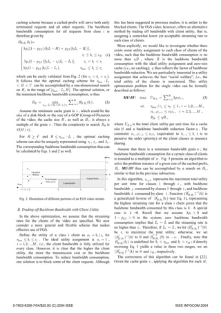 caching scheme because a cached prefix will serve both early                  this has been suggested in previous studies, it is unfair to the
  terminated requests and all other requests. The backbone                      blocked clients. The FGS video, however, offers an alternative
  bandwidth consumption for all requests from class i is                        method by trading off bandwidth with client utility, that is,
  therefore given by                                                            assigning a somewhat lower yet acceptable streaming rate to
    i
   BH ,Ht (bi )=                                                                each class of clients.
                                                                                  More explicitly, we would like to investigate whether there
      λ pi [(1 − pET )(bi L − H ) + pET (bi Lt − H t )],
                                                                               exists some utility assignment to each class of clients of the
     
     
     
                                                 rt ≤ bi ≤ cM            (1)   video, such that the backbone bandwidth consumption is no
                                                                                               ˆ             ˆ
                                                                               more than η B , where B is the backbone bandwidth
     
      λ pi (1 − pET )[bi Ls − rs (Lc − Lt )],      rs < bi < rt
                                                                               consumption with the ideal utility assignment and zero-size
     
      λ pi (1 − pET )bi (L − Lc ),
     
                                               rbase ≤ bi ≤ rs                 cache (i.e., no caching); η thus reflects the factor of backbone
     
                                                                                bandwidth reduction. We are particularly interested in a utility
  which can be easily validated from Fig. 2 (for rs < bi < rt ).                assignment that achieves the best “social welfare”, i.e., the
  It follows that the optimal caching scheme for rbase ⋅ Lt                     total utility of the clients is maximized. This utility
           ˆ
  < H < V can be accomplished by a one-dimensional search                       optimization problem for the single video can be formally
  on H t in the range of [rbase ⋅ Lt , H ] . The optimal solution, or           described as follows:
  the minimum backbone bandwidth consumption, is thus                                                                   M
                                                      M
                                                                                      MU-SV: max          U H ,η =   ∑ i =1 λpi αi ,            (3)
             BH =              min
                     rbase ⋅Lt ≤H t ≤H , rt ≥rs
                                                  ∑ i =1 BH ,Ht (bi ) .
                                                          i
                                                                          (2)
                                                                                                  s.t.    rbase / ci ≤ αi ≤ 1 , i = 1, 2,..., M ,
    Assume the minimum cache grain is v , which could be the                                              αi −1ci −1 ≤ αici , i = 2, 3,..., M ,
  size of a disk block or the size of a GOP (Group-of-Pictures)                                                      ˆ
                                                                                                          BH ≤ ηB ,
  of the video; the cache size H , as well as H t , is always a
  multiple of the grain v . Then the complexity to search BH is                 where U H ,η is the total client utility per unit time for a cache
  O(H / v ) .                                                                   size H and a backbone bandwidth reduction factor η . The
                                                                                constraint αi −1ci −1 ≤ αici (equivalent to bi −1 ≤ bi ) is to
                 ˆ
    For H ≥ V and H ≤ rbase ⋅ Lt , the optimal caching                          preserve the order (priority) of the client classes in resource
  scheme can also be uniquely represented using rt , rs , and Lc .              sharing.
  The corresponding backbone bandwidth consumption thus can
                                                                                   Assume that there is a minimum bandwidth grain w ; the
  be calculated by Eqs. 1 and 2 as well.
                                                                                backbone bandwidth consumption for a certain class of clients
                                                                                is rounded to a multiple of w . Fig. 3 presents an algorithm to
                                                                                solve the problem instance of a given size of the cached prefix,
                                                                                Ht . MU-SV thus can be accomplished by a search on Ht ,
                                                                                similar to that in the previous subsection.
                                                                                  In this algorithm, u i, j ,k represents the maximum total utility
                                                                                per unit time for classes 1 through i , with backbone
                                                                                bandwidth j consumed by classes 1 through i , and backbone
                                                                                                                                     i
                                                                                bandwidth k consumed by class i . Function (BH ,H t )−1 (k ) is
                                                                                                                   i
    Fig. 2. Illustration of different portions of an FGS video stream.          a generalized inverse of BH ,H t (bi ) (see Eq. 1), representing
                                                                                the highest streaming rate for a class i client given that the
  B. Trading off Backbone Bandwidth with Client Utility                         backbone bandwidth consumed by this class is k . A special
                                                                                case is k =0. Recall that we assume λpi > 0 and
     In the above optimization, we assume that the streaming                    1 − pET > 0 in the system; zero backbone bandwidth
  rates for the clients of the video are specified. We now                      consumption implies that Lc = L and the streaming rate is
  consider a more general and flexible scheme that makes                                                                                i
                                                                                no higher than rs . Therefore, if Lc = L , we let (BH ,H t )−1 (0)
  effective use of FGS.
                                                                                be rs to maximize the total utility; otherwise, we set
     Define the utility of a class i client as αi = bi /ci for                      i                          i −1
                                                                                (BH ,H t )−1(0) to 0 and BH ,H t (0) to −∞ . Finally, note that
  rbase ≤ bi ≤ ci . The ideal utility assignment is αi = 1 ,                      i
                                                                                 BH ,H t (bi ) is undefined for bi < rbase and bi > cM ; if directly
  i = 1,2,..., M , i.e., the client bandwidth is fully utilized for
  every class. However, it is clear that the higher the client                  inversing Eq. 1 yields a value in these two ranges, we set
                                                                                    i
  utility, the more the transmission cost or the backbone                       (BH ,H t )−1 (k ) to 0 and cM , respectively.
  bandwidth consumption. To reduce bandwidth consumption,                         The correctness of this algorithm can be found in [22].
  one solution is to block some of the client requests. Although                Given the cache grain v , applying the algorithm for each H t




0-7803-8356-7/04/$20.00 (C) 2004 IEEE                                                                                        IEEE INFOCOM 2004
 
