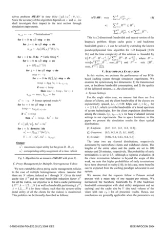 3
                                               ˆ
  solves problem MU-SV in time O (M ⋅  η B / w  ⋅ H / v ) .                                            N

  Since the accuracy of this algorithm depends on v and w , we
                                                                                   MU-MV: max            ∑ k =1U Hk ) ,η
                                                                                                                 (
                                                                                                                    (k )    (k )   ,               (4)

  shall investigate their impact in the next section through                                                 N
  simulation experiments.                                                                         s.t.   ∑ k =1 H (k ) ≤ H T ,
                                                                                                             N                     N

        u1, j ,k ← −∞ /* Initialization */
                                                                                                          ∑ k =1 BHk )
                                                                                                                  (
                                                                                                                     (k )   ≤ ηT ∑ k =1 B (k ) .
                                                                                                                                        ˆ

                                                                               This is a 2-dimesional (bandwidth and space) version of the
                     ˆ
       for k = 0 to ηB step w do
                                                                             knapsack problem. Given cache grain v and backbone
                           ˆ
             for j = k to ηB step w do
                                                                             bandwidth grain w , it can be solved by extending the known
                 u1, j ,k ← λ p1[(BH ,H t )−1(k )]/ c1
                                   1
                                                                             pseudo-polynomial time algorithm for 1-D knapsack [1:Ch
                                                                             16], and the time complexity of this solution is bounded by
       for i = 2 to M do /* Table filling */
                          ˆ
            for k = 0 to ηB step w do
                                                                               (         N      (k )                                 )
                                                                             O N ⋅ HT ⋅ H ′ ⋅ v−2 ⋅  ηT ∑k =1 B(k) ⋅ B′ ⋅ w−2  , where B ′ =
                                                                                                           N ˆ


                                                                             min{ηT   ∑ k =1  ˆ              ˆ
                                                                                             B , maxk B (k ) } and H ′ = min {H T ,
                y ← (BH ,Ht )−1(k )
                      i
                                                                                  ˆ
                                                                             maxkV (k ) } [22].
                              ˆ
                for j = k to ηB step w do                                                    V. PERFORMANCE EVALUATION
                           max ← −∞                                            In this section, we evaluate the performance of our FGS-
                           for x = 0 to BH−Ht (y ) step w do
                                         i 1
                                           ,                                 based caching system through simulation experiments. We
                                  temp ←λ piy / ci + ui −1, j −k ,x          examine the system along two dimensions: 1) the transmission
                                                                             cost, or backbone bandwidth consumption; and 2) the quality
                              if max < temp
                                                                             of the delivered streams, i.e., the client utility.
                                  then max ← temp , bw ← x
                                                                             A. System Settings
                ui, j ,k   ← max , hi, j ,k ← bw
                                                                               For the single video case, we assume that there are five
        u * ← −∞   /* Extract optimal results */                             classes of clients, and the client bandwidths of the classes are
                         ˆ
       for bw = 0 to ηB step w do                                            exponentially spaced, i.e., c1=128 Kbps and ci = 2ci −1 for
           temp ← uM ,  ηB / w  ⋅w,bw                                      i = 2, 3, 4, 5 , which cover the bandwidths of a broad spectrum
                                                                           of access technologies. For the client population distribution
           if u * < temp                                                     among the classes, ( p1, p1,..., p5 ), we have evaluated various
                then u * ← temp , bw * ← bw                                  settings in our experiments. Due to space limitation, in this
                                                                             paper we present the simulation results for three typical
                  ˆ
       b ′ =  ηB / w  , bw ′ = bw *                                    distributions:
       for i = M down to 1 do                                                  (1) Uniform:       (0.2, 0.2, 0.2, 0.2, 0.2) ;
             αi* ← (BH ,Ht )−1(bw ′)/ ci
                            i
                                                                               (2) S-narrow: (0.5, 0.2, 0.15, 0.1, 0.05) ;
             b ′ ← b ′ − bw ′ , bw ′ ← hi,b ′,bw ′                             (3) S-wide:        (0.05, 0.1, 0.15, 0.2, 0.5) .

      Output:                                                                  The latter two are skewed distributions, respectively
                                                                             dominated by narrowband clients and wideband clients. The
         u * : maximum expect utility for the given H , H t , η              lengths of the entire video and the prefix are set to 100
         αi* : corresponding utility assignment of a class i client          minutes and 20 minutes, respectively. The probability of early
                                                                             terminations is set to 0.3. Although a rigorous evaluation of
        Fig. 3. Algorithm for an instance of MU-SV with given H t .          the client termination behavior is beyond the scope of this
                                                                             work, we note that higher probabilities of early terminations
  C. Proxy Management for Multiple Heterogeneous Videos                      have been observed in reality [10]; in this case, more benefits
     We now extend the above proxy cache management policies                 can be expected from the caching paradigm advocated in our
  to the case of multiple heterogeneous videos. Assume that                  system.
  there are N videos, indexed as 1 through N . Given the total                 We assume that the requests follow a Poisson arrival
  cache size H T and the total bandwidth reduction factor ηT                 process with a mean rate of one request per minute. We
  for all the videos, our objective is to find a cache partitioning                                                       ˆ
                                                                             normalized the backbone bandwidth by B (the backbone
  ( H (k ) , k = 1, 2,..., N ) as well as bandwidth partitioning ( η(k ) ,   bandwidth consumption with ideal utility assignment and no
  k = 1, 2,..., N ) for these videos, such that the system utility                                             ˆ
                                                                             caching) and the cache size by V (the total volume of the
  (total utility of all the clients for the videos) is maximized.            video with rate cM ) for all presented results. Hence, our
  This problem can be formally described as follows:                         conclusions are generally applicable when the parameters are




0-7803-8356-7/04/$20.00 (C) 2004 IEEE                                                                                              IEEE INFOCOM 2004
 