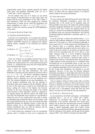 proportionally scaled. Unless explicitly specified, the default              optimal scheme in our FGS video based caching framework.
  cache grain and backbone bandwidth grain are set at                          Hence, we believe that our optimal scheme is an effective
         ˆ             ˆ
  1/ 200V and 1/ 200B , respectively.                                          means to improve the system performance.
    For the multiple video case of N objects, we use similar
                                                                               B.2 Utility Improvement
  client settings as described above for each single video, and
  assume that the access probabilities of the videos follow a                     We now examine the tradeoff between the client utility and
  Zipf distribution, which has been suggested by workload                      the backbone bandwidth consumption, given that the
  measurements of media servers. With this distribution, the                   streaming rates to the clients can be regulated using the
                                                    N
  access probability of video k is (1/ k )θ / ∑ j = 1 (1/ j )θ ,               filter/assembler at the proxy. We employ the optimal caching
  where θ reflects the skewness among the client populations                   and utility assignment algorithms for our system, as described
  of the videos.                                                               in Section IV.B. Fig. 5 shows the expected utility for all
                                                                               clients as a function of the backbone bandwidth consumption
  B. Evaluation Results for Single Video                                       for different cache sizes and class distributions. Note that the
                                                                               normalized backbone bandwidth is essentially equal to η , as
  B.1 Backbone Bandwidth Reduction
                                                                               shown in Eq. 3.
     In the first set of experiments, we investigate the backbone                 It can be seen that, to achieve the optimal utility ( = 1 ), a
  bandwidth consumption. We are interested in examining the                    relatively high backbone bandwidth is to be consumed if the
  backbone bandwidth reductions by employing the optimal                       cache size is very small, e.g., 40% of backbone bandwidth B     ˆ
  caching scheme, compared to the following two baseline                       with a cache size 0.3V ˆ for the uniform class distribution (Fig.
  schemes:                                                                     4a). However, there is a nonlinear relation between the
                          r ′, l ∈ [0, H / r ′]
                                                                              backbone bandwidth consumption and the client utility. As a
                         
  (1) MaxLen: r(l ) =                           , r ′ = max{rbase, H / L} ;
                          0, l ∈ (H / r ′, L]                                 result, for the same setting, we can achieve an expected client
                         
                         
                                                                                                                            ˆ
                                                                               utility of 0.9 by consuming only 15% of B , that is, a 10%
                           cM , l ∈ [0, H / cM ]
                                                                              utility reduction leads to a 62.5% backbone bandwidth
  (2) MaxRate: r (l ) =                              .
                           0, l ∈ (H / cM , L ]                               reduction. This is particularly evident for the S-narrow
                          
                                                                              distribution, not only because a relatively high volume is
     These two schemes are non-adaptive because they are not                   cached for the stream to a narrowband client, but also because
  aware of the client bandwidth distributions. They also                       a slight reduction of the streaming rate to a wideband client
  resemble the caching schemes for a coarse-grained layering of                will benefit the set of narrowband clients. In this case, the
  2 layers, i.e., caching the base layer only and caching both the             expected utility is over 0.8 even with very limited resources
  base and enhancement layers.                                                                                      ˆ
                                                                               (e.g., backbone bandwidth of 0.05 B and cache size of 0.1V ). ˆ
     Fig. 4 shows the backbone bandwidth reductions for                        For the S-wide class distribution, the reduction is not that
  different cache sizes and class distributions. The client                    significant. However, in this case, the absolute backbone
  bandwidth is assumed to be fully utilized for all classes, that is,          bandwidth consumption is much higher than that for the other
   αi = 1 , i = 1, 2,..., M . We observe remarkable reductions                 two distributions; hence, a slight reduction on the normalized
  achieved by our optimal scheme over the two baseline                         bandwidth would still lead to a great reduction in the absolute
  schemes, which is generally over 10% and sometimes over                      backbone bandwidth consumed.
  50%. The reduction depends on the class distributions, e.g.,                    Such an adaptive setting of utility clearly offers a flexible
  for the S-narrow distribution (Fig. 4b), the reduction is                    space for a designer to explore to either maximize the overall
  particularly high when compared with the MaxRate scheme,                     revenue or minimize the overall cost. On the contrary, if the
  as most of the clients have a relatively low bandwidth and                   cache size is less than 0.1 ˆ and the backbone bandwidth is
                                                                                                            V
  hence, caching the stream of the highest rate becomes                                        ˆ
                                                                               less than 0.5B , a non-adaptive system that fixes the client
  wasteful. In this case, increasing the length of the cached                  utility to one does not even work for any class distribution.
  stream becomes a better alternative. However, compared to
  our optimal scheme, the MaxLen scheme still suffers from                     B.3 Sensitivity to Allocation Grains
  more than 10% bandwidth excess, because it is not flexible in                  In our experiments, the default cache grain v and backbone
  setting the rates for the cached prefix and suffix to better                                                            ˆ
                                                                               bandwidth grain w are set at 1/ 200V and 1/ 200B ,         ˆ
  accommodate early terminated requests. On the contrary, with                 respectively. To investigate their impact, we repeat the
  the S-wide distribution (Fig. 4c), since most clients have high              experiments of the previous subsection with various grain
  bandwidth demands, the MaxRate scheme is better than the                     settings. Fig. 6a shows the maximum gaps in terms of optimal
  MaxLen scheme, but is still suboptimal. Finally, with the                    client utilities between each setting and a finer-grained
  Uniform distribution (Fig. 4a), both the MaxLen and the                                        ˆ                                 ˆ
                                                                               setting: 1/1000B (bandwidth grain) and 1/1000V (cache
  MaxRate schemes are far from satisfactory.                                   grain). We can see that the performance gap quickly decreases
     It is worth noting that, compared to the two non-optimal                  with the refinement of the grains, and the gap for the default
  schemes, there is virtually no extra cost in employing the                                   ˆ           ˆ
                                                                               setting (1/200V and 1/200 B ) is already lower than 0.008.




0-7803-8356-7/04/$20.00 (C) 2004 IEEE                                                                                    IEEE INFOCOM 2004
 