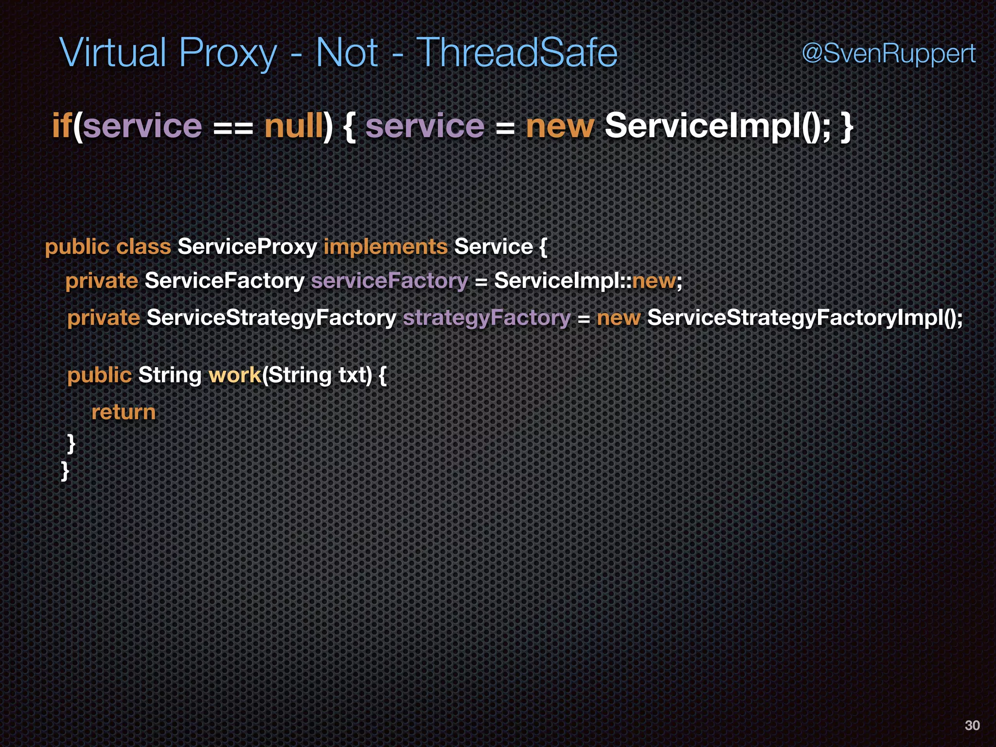 Virtual Proxy - Not - ThreadSafe
30
@SvenRuppert
if(service == null) { service = new ServiceImpl(); } 
public class ServiceProxy implements Service {
private ServiceFactory serviceFactory = ServiceImpl::new;
private ServiceStrategyFactory strategyFactory = new ServiceStrategyFactoryImpl();
public String work(String txt) {
return
} 
}
 