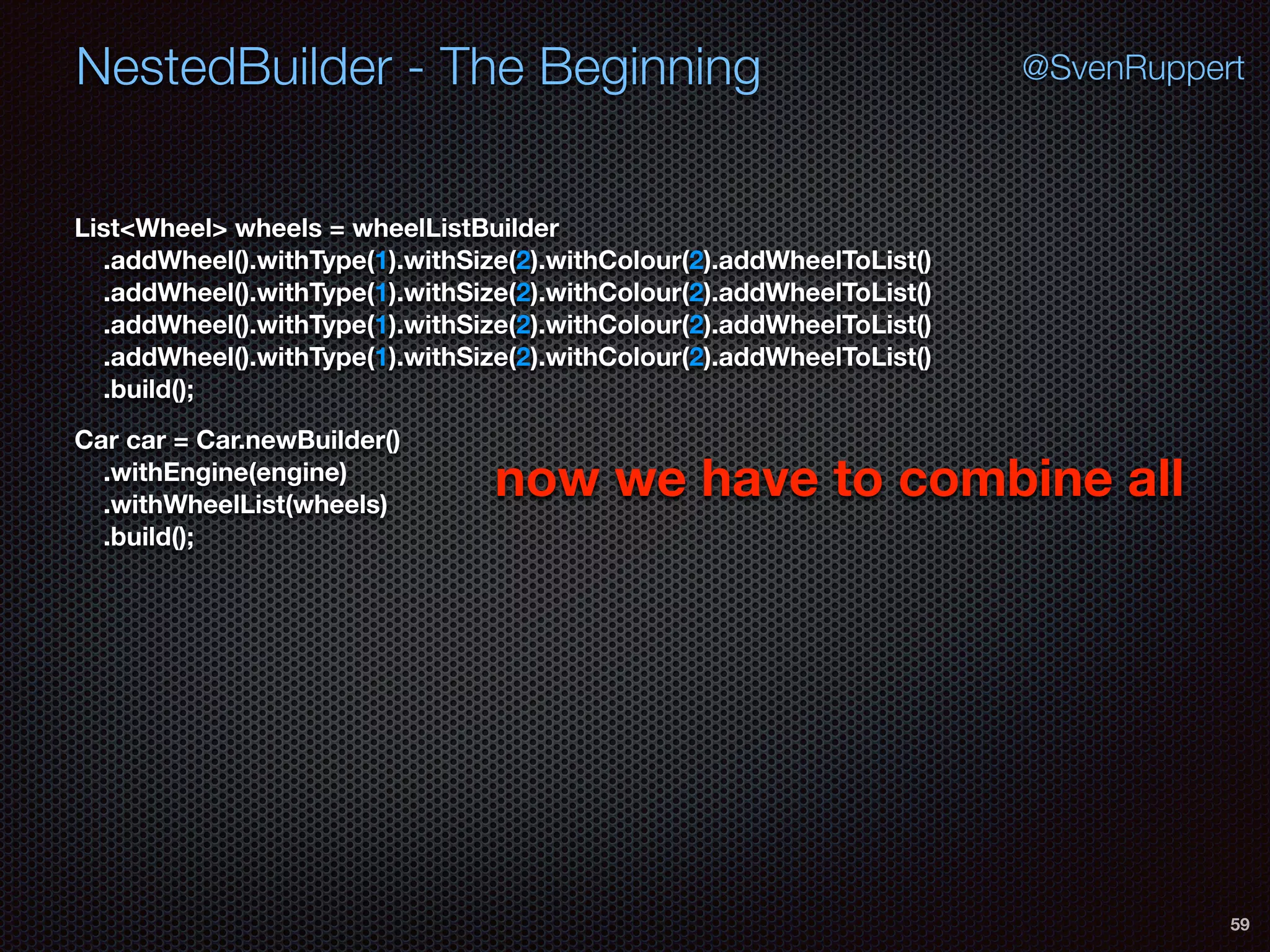 NestedBuilder - The Beginning
59
@SvenRuppert
Car car = Car.newBuilder() 
.withEngine(engine) 
.withWheelList(wheels) 
.build();
List<Wheel> wheels = wheelListBuilder 
.addWheel().withType(1).withSize(2).withColour(2).addWheelToList() 
.addWheel().withType(1).withSize(2).withColour(2).addWheelToList() 
.addWheel().withType(1).withSize(2).withColour(2).addWheelToList() 
.addWheel().withType(1).withSize(2).withColour(2).addWheelToList() 
.build();
now we have to combine all
 