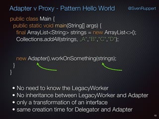 Adapter v Proxy - Pattern Hello World
public class Main { 
public static void main(String[] args) { 
ﬁnal ArrayList<String> strings = new ArrayList<>(); 
Collections.addAll(strings, „A","B","C","D");
 
new Adapter().workOnSomething(strings); 
} 
}
10
• No need to know the LegacyWorker
• No inheritance between LegacyWorker and Adapter
• only a transformation of an interface
• same creation time for Delegator and Adapter
@SvenRuppert
 