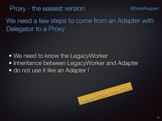 Proxy - the easiest version
11
• We need to know the LegacyWorker
• Inheritance between LegacyWorker and Adapter
• do not use it like an Adapter !
@SvenRuppert
We need a few steps to come from an Adapter with
Delegator to a Proxy
please show the code
 