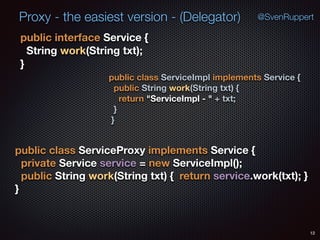 Proxy - the easiest version - (Delegator)
public interface Service { 
String work(String txt); 
}
12
@SvenRuppert
public class ServiceImpl implements Service { 
public String work(String txt) { 
return "ServiceImpl - " + txt; 
} 
}
public class ServiceProxy implements Service { 
private Service service = new ServiceImpl(); 
public String work(String txt) { return service.work(txt); } 
}
 