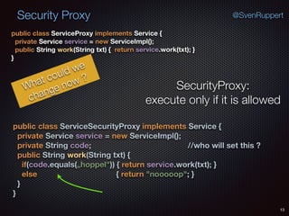 Security Proxy
13
@SvenRuppert
public class ServiceProxy implements Service { 
private Service service = new ServiceImpl(); 
public String work(String txt) { return service.work(txt); } 
}
What could we
change now ?
SecurityProxy:
execute only if it is allowed
public class ServiceSecurityProxy implements Service { 
private Service service = new ServiceImpl(); 
private String code; //who will set this ? 
public String work(String txt) { 
if(code.equals(„hoppel")) { return service.work(txt); } 
else { return "nooooop"; } 
} 
}
 