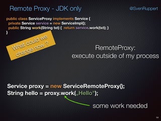 Remote Proxy - JDK only
14
@SvenRuppert
public class ServiceProxy implements Service { 
private Service service = new ServiceImpl(); 
public String work(String txt) { return service.work(txt); } 
}
What could we
change now ?
RemoteProxy:
execute outside of my process
Service proxy = new ServiceRemoteProxy(); 
String hello = proxy.work(„Hello");
some work needed
 
