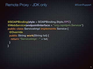 Remote Proxy - JDK only
18
@SvenRuppert
@SOAPBinding(style = SOAPBinding.Style.RPC) 
@WebService(endpointInterface = "org.rapidpm.Service") 
public class ServiceImpl implements Service { 
@Override 
public String work(String txt) { 
return "ServiceImpl - " + txt; 
} 
}
 