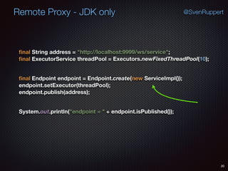 Remote Proxy - JDK only
20
@SvenRuppert
ﬁnal String address = "http://localhost:9999/ws/service"; 
ﬁnal ExecutorService threadPool = Executors.newFixedThreadPool(10); 
ﬁnal Endpoint endpoint = Endpoint.create(new ServiceImpl()); 
endpoint.setExecutor(threadPool); 
endpoint.publish(address); 
System.out.println("endpoint = " + endpoint.isPublished());
 