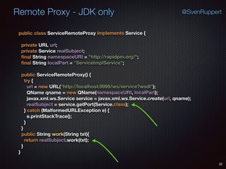 Remote Proxy - JDK only
22
@SvenRuppert
public class ServiceRemoteProxy implements Service { 
 
private URL url; 
private Service realSubject; 
ﬁnal String namespaceURI = "http://rapidpm.org/"; 
ﬁnal String localPart = "ServiceImplService"; 
 
public ServiceRemoteProxy() { 
try { 
url = new URL("http://localhost:9999/ws/service?wsdl"); 
QName qname = new QName(namespaceURI, localPart); 
javax.xml.ws.Service service = javax.xml.ws.Service.create(url, qname); 
realSubject = service.getPort(Service.class); 
} catch (MalformedURLException e) { 
e.printStackTrace(); 
} 
} 
public String work(String txt){ 
return realSubject.work(txt); 
} 
}
 