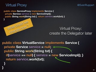 Virtual Proxy
24
@SvenRuppert
public class ServiceProxy implements Service { 
private Service service = new ServiceImpl(); 
public String work(String txt) { return service.work(txt); } 
}
What could we
change now ?
Virtual Proxy:
create the Delegator later
public class VirtualService implements Service { 
private Service service = null; 
public String work(String txt) { 
if(service == null) { service = new ServiceImpl(); } 
return service.work(txt); 
} 
}
 