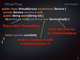 Virtual Proxy
25
@SvenRuppert
public class VirtualService implements Service { 
private Service service = null; 
public String work(String txt) { 
if(service == null) { service = new ServiceImpl(); }
 
return service.work(txt); 
} 
}
This is NOT ThreadSave
ﬁxed decision for
an implementation
how to combine it with
a FactoryPattern ?
 