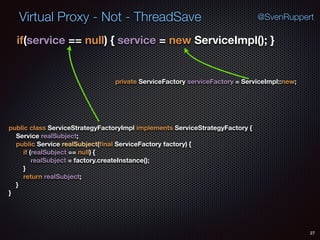 Virtual Proxy - Not - ThreadSave
27
@SvenRuppert
if(service == null) { service = new ServiceImpl(); } 
public class ServiceStrategyFactoryImpl implements ServiceStrategyFactory { 
Service realSubject; 
public Service realSubject(ﬁnal ServiceFactory factory) { 
if (realSubject == null) { 
realSubject = factory.createInstance(); 
} 
return realSubject; 
} 
}
private ServiceFactory serviceFactory = ServiceImpl::new;
 