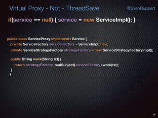 Virtual Proxy - Not - ThreadSave
28
@SvenRuppert
if(service == null) { service = new ServiceImpl(); } 
public class ServiceProxy implements Service {
private ServiceFactory serviceFactory = ServiceImpl::new;
private ServiceStrategyFactory strategyFactory = new ServiceStrategyFactoryImpl();
public String work(String txt) {
return strategyFactory .realSubject(serviceFactory).work(txt);
} 
}
 
