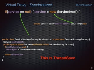 Virtual Proxy - Synchronized
29
@SvenRuppert
if(service == null) { service = new ServiceImpl(); } 
public class ServiceStrategyFactorySynchronized implements ServiceStrategyFactory { 
Service realSubject; 
public synchronized Service realSubject(ﬁnal ServiceFactory factory) { 
if (realSubject == null) { 
realSubject = factory.createInstance(); 
} 
return realSubject; 
} 
}
private ServiceFactory serviceFactory = ServiceImpl::new;
This is ThreadSave
 