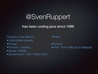 @SvenRuppert
has been coding java since 1996
Projects in the ﬁeld of:
•Automobile-industry
•Energy
•Finance / Leasing
•Space- Satellit-
•Government / UN / World-bank
Where?
•Europe
•Asia - from India up to Malaysia
3
 