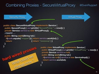 Combining Proxies - SecureVirtualProxy
31
@SvenRuppert
Security Proxy Virtual Proxy
public class VirtualProxy implements Service { 
public VirtualProxy() { out.println("VirtualProxy " + now()); } 
private Service service = null; 
public String work(String txt) { 
if(service == null) { service = new ServiceImpl(); } 
return service.work(txt); 
} 
}
public class SecureVirtualProxy implements Service { 
public SecureProxy() { out.println("SecureProxy " + now()); } 
private Service service = new VirtualProxy(); 
//SNIPP…. 
public String work(String txt) { 
if(code.equals("hoppel")) { return service.work(txt); } 
return { return "nooooop"; } 
} 
}
hard wired proxies
What could we
change now ?
 