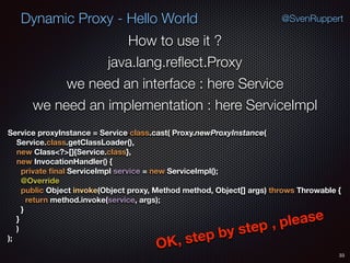 Dynamic Proxy - Hello World
33
@SvenRuppert
How to use it ?
java.lang.reﬂect.Proxy
we need an interface : here Service
we need an implementation : here ServiceImpl
Service proxyInstance = Service.class.cast( Proxy.newProxyInstance( 
Service.class.getClassLoader(), 
new Class<?>[]{Service.class}, 
new InvocationHandler() { 
private ﬁnal ServiceImpl service = new ServiceImpl(); 
@Override 
public Object invoke(Object proxy, Method method, Object[] args) throws Throwable { 
return method.invoke(service, args); 
} 
} 
) 
);
OK, step by step , please
 