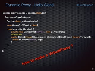 Dynamic Proxy - Hello World
34
@SvenRuppert
Proxy.newProxyInstance (
Service.class.getClassLoader(),
new Class<?>[]{Service.class},
Service proxyInstance = Service.class.cast (
new InvocationHandler() { 
private ﬁnal ServiceImpl service = new ServiceImpl(); 
@Override 
public Object invoke(Object proxy, Method m, Object[] args) throws Throwable { 
return m.invoke(service, args); 
} 
} 
) 
);
how to make a VirtualProxy ?
 