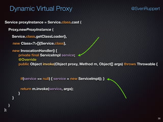 Dynamic Virtual Proxy
35
@SvenRuppert
Proxy.newProxyInstance (
Service.class.getClassLoader(),
new Class<?>[]{Service.class},
Service proxyInstance = Service.class.cast (
new InvocationHandler() { 
private ﬁnal ServiceImpl service; 
@Override 
public Object invoke(Object proxy, Method m, Object[] args) throws Throwable { 
if(service == null) { service = new ServiceImpl(); }
return m.invoke(service, args); 
} 
} 
) 
);
 
