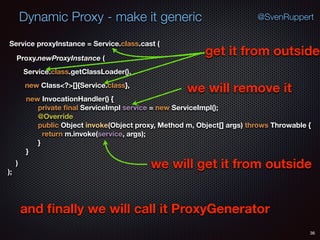 Dynamic Proxy - make it generic
36
@SvenRuppert
Proxy.newProxyInstance (
Service.class.getClassLoader(),
new Class<?>[]{Service.class},
Service proxyInstance = Service.class.cast (
new InvocationHandler() { 
private ﬁnal ServiceImpl service = new ServiceImpl(); 
@Override 
public Object invoke(Object proxy, Method m, Object[] args) throws Throwable { 
return m.invoke(service, args); 
} 
} 
) 
);
get it from outside
we will remove it
we will get it from outside
and ﬁnally we will call it ProxyGenerator
 