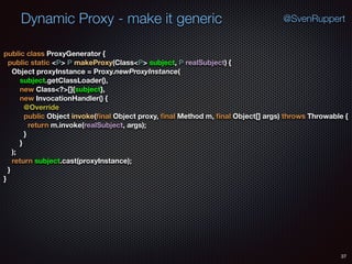 Dynamic Proxy - make it generic
37
@SvenRuppert
public class ProxyGenerator { 
public static <P> P makeProxy(Class<P> subject, P realSubject) { 
Object proxyInstance = Proxy.newProxyInstance( 
subject.getClassLoader(), 
new Class<?>[]{subject}, 
new InvocationHandler() { 
@Override 
public Object invoke(ﬁnal Object proxy, ﬁnal Method m, ﬁnal Object[] args) throws Throwable { 
return m.invoke(realSubject, args); 
} 
} 
); 
return subject.cast(proxyInstance); 
} 
}
 