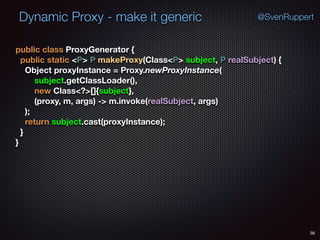 Dynamic Proxy - make it generic
38
@SvenRuppert
public class ProxyGenerator { 
public static <P> P makeProxy(Class<P> subject, P realSubject) { 
Object proxyInstance = Proxy.newProxyInstance( 
subject.getClassLoader(), 
new Class<?>[]{subject}, 
(proxy, m, args) -> m.invoke(realSubject, args) 
); 
return subject.cast(proxyInstance); 
} 
}
 