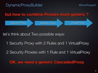 DynamicProxyBuilder
41
@SvenRuppert
but how to combine Proxies more generic ?
Security Proxy Virtual ProxySecurity Proxy
let´s think about Two possible ways:
1 Security Proxy with 2 Rules and 1 VirtualProxy
2 Security Proxies with 1 Rule and 1 VirtualProxy
OK, we need a generic CascadedProxy
 
