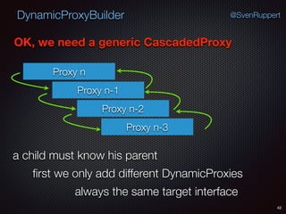 DynamicProxyBuilder
42
@SvenRuppert
OK, we need a generic CascadedProxy
Proxy n
Proxy n-1
Proxy n-2
Proxy n-3
a child must know his parent
ﬁrst we only add different DynamicProxies
always the same target interface
 