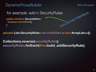 DynamicProxyBuilder
43
@SvenRuppert
private List<SecurityRule> securityRules = new ArrayList<>();
for example: add n SecurityRules
public interface SecurityRule { 
boolean checkRule(); 
}
functional interface
Collections.reverse(securityRules); 
securityRules.forEach(this::build_addSecurityRule);
 
