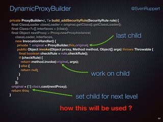 DynamicProxyBuilder
44
@SvenRuppert
private ProxyBuilder<I, T> build_addSecurityRule(SecurityRule rule) { 
ﬁnal ClassLoader classLoader = original.getClass().getClassLoader(); 
ﬁnal Class<?>[] interfaces = {clazz}; 
ﬁnal Object nextProxy = Proxy.newProxyInstance( 
classLoader, interfaces, 
new InvocationHandler() { 
private T original = ProxyBuilder.this.original; 
public Object invoke(Object proxy, Method method, Object[] args) throws Throwable { 
ﬁnal boolean checkRule = rule.checkRule(); 
if (checkRule) { 
return method.invoke(original, args); 
} else { 
return null; 
} 
} 
}); 
original = (T) clazz.cast(nextProxy); 
return this; 
}
how this will be used ?
last child
work on child
set child for next level
 