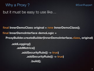 Why a Proxy ?
5
@SvenRuppert
ﬁnal InnerDemoClass original = new InnerDemoClass();
ﬁnal InnerDemoInterface demoLogic =
ProxyBuilder.createBuilder(InnerDemoInterface.class, original) 
.addLogging()
.addMetrics()
.addSecurityRule(() -> true)
.addSecurityRule(() -> true)
.build();
but it must be easy to use like…
 