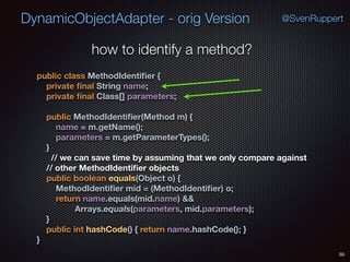 DynamicObjectAdapter - orig Version
50
@SvenRuppert
how to identify a method?
public class MethodIdentiﬁer { 
private ﬁnal String name; 
private ﬁnal Class[] parameters; 
 
public MethodIdentiﬁer(Method m) { 
name = m.getName(); 
parameters = m.getParameterTypes(); 
} 
// we can save time by assuming that we only compare against 
// other MethodIdentiﬁer objects 
public boolean equals(Object o) { 
MethodIdentiﬁer mid = (MethodIdentiﬁer) o; 
return name.equals(mid.name) && 
Arrays.equals(parameters, mid.parameters); 
} 
public int hashCode() { return name.hashCode(); } 
}
 