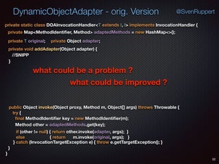 DynamicObjectAdapter - orig. Version
52
@SvenRuppert
} catch (InvocationTargetException e) { throw e.getTargetException(); } 
private static class DOAInvocationHandler<T extends I, I> implements InvocationHandler {
private Map<MethodIdentiﬁer, Method> adaptedMethods = new HashMap<>();
private T original; private Object adapter;
private void addAdapter(Object adapter) {
}
public Object invoke(Object proxy, Method m, Object[] args) throws Throwable {
Method other = adaptedMethods.get(key);
try { 
ﬁnal MethodIdentiﬁer key = new MethodIdentiﬁer(m);
if (other != null) { return other.invoke(adapter, args); }
else { return m.invoke(original, args); }
} 
}
//SNIPP
what could be a problem ?
what could be improved ?
 
