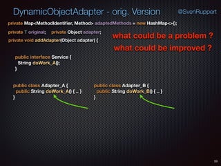 DynamicObjectAdapter - orig. Version
53
@SvenRuppert
private Map<MethodIdentiﬁer, Method> adaptedMethods = new HashMap<>();
private T original; private Object adapter;
private void addAdapter(Object adapter) {
what could be a problem ?
what could be improved ?
public interface Service { 
String doWork_A(); 
}
public class Adapter_A { 
public String doWork_A() { .. } 
}
public class Adapter_B { 
public String doWork_B() { .. } 
}
 